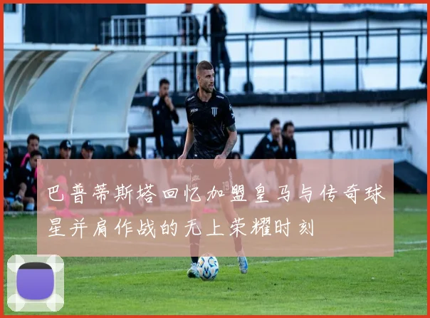巴普蒂斯塔回忆加盟皇马与传奇球星并肩作战的无上荣耀时刻