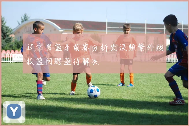 辽宁男篮季前赛分析失误频繁外线投篮问题亟待解决