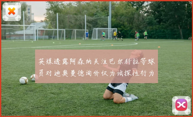 英媒透露阿森纳关注巴尔科拉等球员对迪奥曼德询价仅为试探性行为